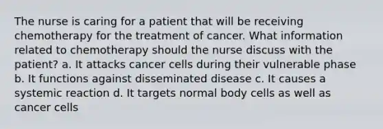 The nurse is caring for a patient that will be receiving chemotherapy for the treatment of cancer. What information related to chemotherapy should the nurse discuss with the patient? a. It attacks cancer cells during their vulnerable phase b. It functions against disseminated disease c. It causes a systemic reaction d. It targets normal body cells as well as cancer cells