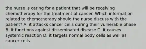 the nurse is caring for a patient that will be receiving chemotherapy for the treatment of cancer. Which information related to chemotherapy should the nurse discuss with the patient? A. it attacks cancer cells during their vulnerable phase B. it functions against disseminated disease C. it causes systemic reaction D. it targets normal body cells as well as cancer cells