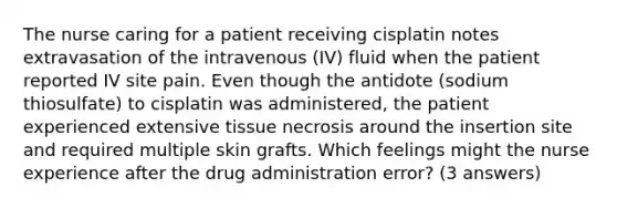 The nurse caring for a patient receiving cisplatin notes extravasation of the intravenous (IV) fluid when the patient reported IV site pain. Even though the antidote (sodium thiosulfate) to cisplatin was administered, the patient experienced extensive tissue necrosis around the insertion site and required multiple skin grafts. Which feelings might the nurse experience after the drug administration error? (3 answers)