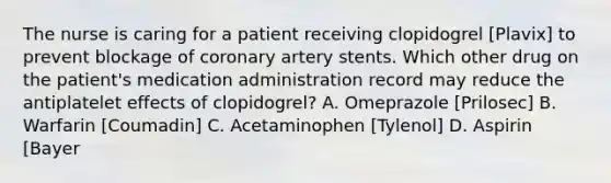 The nurse is caring for a patient receiving clopidogrel [Plavix] to prevent blockage of coronary artery stents. Which other drug on the patient's medication administration record may reduce the antiplatelet effects of clopidogrel? A. Omeprazole [Prilosec] B. Warfarin [Coumadin] C. Acetaminophen [Tylenol] D. Aspirin [Bayer