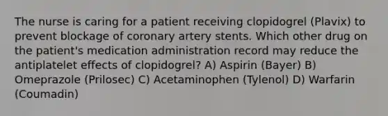 The nurse is caring for a patient receiving clopidogrel (Plavix) to prevent blockage of coronary artery stents. Which other drug on the patient's medication administration record may reduce the antiplatelet effects of clopidogrel? A) Aspirin (Bayer) B) Omeprazole (Prilosec) C) Acetaminophen (Tylenol) D) Warfarin (Coumadin)