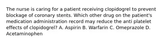 The nurse is caring for a patient receiving clopidogrel to prevent blockage of coronary stents. Which other drug on the patient's medication administration record may reduce the anti platelet effects of clopidogrel? A. Aspirin B. Warfarin C. Omeprazole D. Acetaminophen