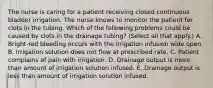 The nurse is caring for a patient receiving closed continuous bladder irrigation. The nurse knows to monitor the patient for clots in the tubing. Which of the following problems could be caused by clots in the drainage tubing? (Select all that apply.) A. Bright-red bleeding occurs with the irrigation infusion wide open. B. Irrigation solution does not flow at prescribed rate. C. Patient complains of pain with irrigation. D. Drainage output is more than amount of irrigation solution infused. E. Drainage output is less than amount of irrigation solution infused.