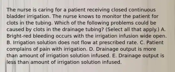 The nurse is caring for a patient receiving closed continuous bladder irrigation. The nurse knows to monitor the patient for clots in the tubing. Which of the following problems could be caused by clots in the drainage tubing? (Select all that apply.) A. Bright-red bleeding occurs with the irrigation infusion wide open. B. Irrigation solution does not flow at prescribed rate. C. Patient complains of pain with irrigation. D. Drainage output is more than amount of irrigation solution infused. E. Drainage output is less than amount of irrigation solution infused.