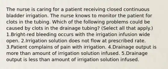 The nurse is caring for a patient receiving closed continuous bladder irrigation. The nurse knows to monitor the patient for clots in the tubing. Which of the following problems could be caused by clots in the drainage tubing? (Select all that apply.) 1.Bright-red bleeding occurs with the irrigation infusion wide open. 2.Irrigation solution does not flow at prescribed rate. 3.Patient complains of pain with irrigation. 4.Drainage output is more than amount of irrigation solution infused. 5.Drainage output is less than amount of irrigation solution infused.