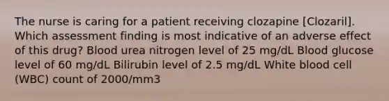 The nurse is caring for a patient receiving clozapine [Clozaril]. Which assessment finding is most indicative of an adverse effect of this drug? Blood urea nitrogen level of 25 mg/dL Blood glucose level of 60 mg/dL Bilirubin level of 2.5 mg/dL White blood cell (WBC) count of 2000/mm3