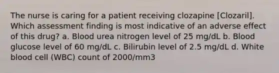 The nurse is caring for a patient receiving clozapine [Clozaril]. Which assessment finding is most indicative of an adverse effect of this drug? a. Blood urea nitrogen level of 25 mg/dL b. Blood glucose level of 60 mg/dL c. Bilirubin level of 2.5 mg/dL d. White blood cell (WBC) count of 2000/mm3