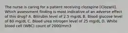 The nurse is caring for a patient receiving clozapine [Clozaril]. Which assessment finding is most indicative of an adverse effect of this drug? A. Bilirubin level of 2.5 mg/dL B. Blood glucose level of 60 mg/dL C. Blood urea nitrogen level of 25 mg/dL D. White blood cell (WBC) count of 2000/mm3