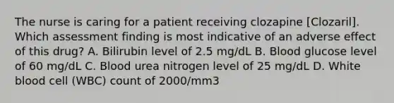 The nurse is caring for a patient receiving clozapine [Clozaril]. Which assessment finding is most indicative of an adverse effect of this drug? A. Bilirubin level of 2.5 mg/dL B. Blood glucose level of 60 mg/dL C. Blood urea nitrogen level of 25 mg/dL D. White blood cell (WBC) count of 2000/mm3