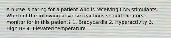 A nurse is caring for a patient who is receiving CNS stimulants. Which of the following adverse reactions should the nurse monitor for in this patient? 1. Bradycardia 2. Hyperactivity 3. High BP 4. Elevated temperature