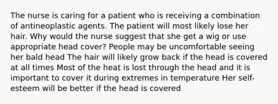 The nurse is caring for a patient who is receiving a combination of antineoplastic agents. The patient will most likely lose her hair. Why would the nurse suggest that she get a wig or use appropriate head cover? People may be uncomfortable seeing her bald head The hair will likely grow back if the head is covered at all times Most of the heat is lost through the head and it is important to cover it during extremes in temperature Her self-esteem will be better if the head is covered