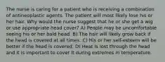 The nurse is caring for a patient who is receiving a combination of antineoplastic agents. The patient will most likely lose his or her hair. Why would the nurse suggest that he or she get a wig or use appropriate head cover? A) People may be uncomfortable seeing his or her bald head. B) The hair will likely grow back if the head is covered at all times. C) His or her self-esteem will be better if the head is covered. D) Heat is lost through the head and it is important to cover it during extremes in temperature.