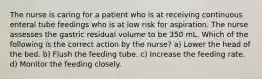 The nurse is caring for a patient who is at receiving continuous enteral tube feedings who is at low risk for aspiration. The nurse assesses the gastric residual volume to be 350 mL. Which of the following is the correct action by the nurse? a) Lower the head of the bed. b) Flush the feeding tube. c) Increase the feeding rate. d) Monitor the feeding closely.