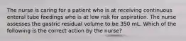 The nurse is caring for a patient who is at receiving continuous enteral tube feedings who is at low risk for aspiration. The nurse assesses the gastric residual volume to be 350 mL. Which of the following is the correct action by the nurse?