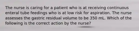 The nurse is caring for a patient who is at receiving continuous enteral tube feedings who is at low risk for aspiration. The nurse assesses the gastric residual volume to be 350 mL. Which of the following is the correct action by the nurse?