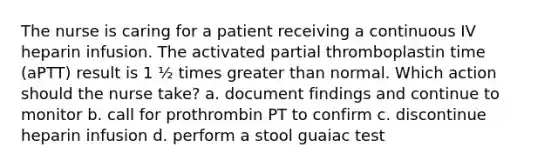 The nurse is caring for a patient receiving a continuous IV heparin infusion. The activated partial thromboplastin time (aPTT) result is 1 ½ times greater than normal. Which action should the nurse take? a. document findings and continue to monitor b. call for prothrombin PT to confirm c. discontinue heparin infusion d. perform a stool guaiac test