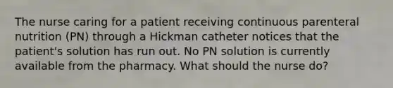 The nurse caring for a patient receiving continuous parenteral nutrition (PN) through a Hickman catheter notices that the patient's solution has run out. No PN solution is currently available from the pharmacy. What should the nurse do?