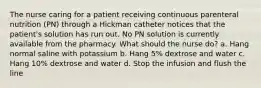 The nurse caring for a patient receiving continuous parenteral nutrition (PN) through a Hickman catheter notices that the patient's solution has run out. No PN solution is currently available from the pharmacy. What should the nurse do? a. Hang normal saline with potassium b. Hang 5% dextrose and water c. Hang 10% dextrose and water d. Stop the infusion and flush the line