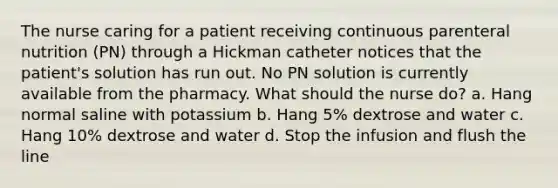 The nurse caring for a patient receiving continuous parenteral nutrition (PN) through a Hickman catheter notices that the patient's solution has run out. No PN solution is currently available from the pharmacy. What should the nurse do? a. Hang normal saline with potassium b. Hang 5% dextrose and water c. Hang 10% dextrose and water d. Stop the infusion and flush the line