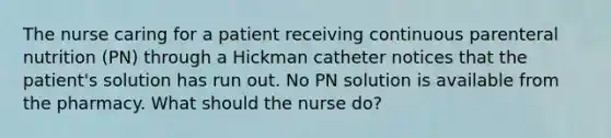 The nurse caring for a patient receiving continuous parenteral nutrition (PN) through a Hickman catheter notices that the patient's solution has run out. No PN solution is available from the pharmacy. What should the nurse do?