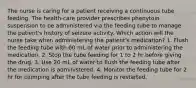 The nurse is caring for a patient receiving a continuous tube feeding. The health-care provider prescribes phenytoin suspension to be administered via the feeding tube to manage the patient's history of seizure activity. Which action will the nurse take when administering the patient's medication? 1. Flush the feeding tube with 60 mL of water prior to administering the medication. 2. Stop the tube feeding for 1 to 2 hr before giving the drug. 3. Use 20 mL of water to flush the feeding tube after the medication is administered. 4. Monitor the feeding tube for 2 hr for clumping after the tube feeding is restarted.