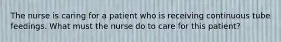 The nurse is caring for a patient who is receiving continuous tube feedings. What must the nurse do to care for this patient?