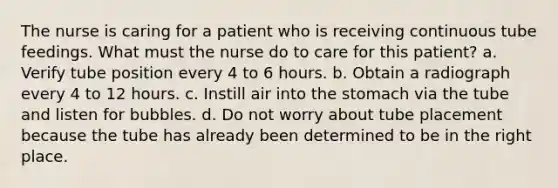 The nurse is caring for a patient who is receiving continuous tube feedings. What must the nurse do to care for this patient? a. Verify tube position every 4 to 6 hours. b. Obtain a radiograph every 4 to 12 hours. c. Instill air into the stomach via the tube and listen for bubbles. d. Do not worry about tube placement because the tube has already been determined to be in the right place.