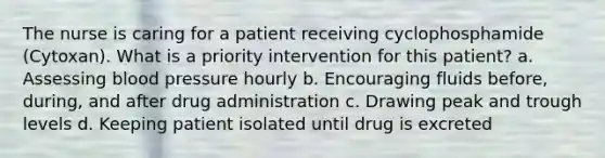 The nurse is caring for a patient receiving cyclophosphamide (Cytoxan). What is a priority intervention for this patient? a. Assessing blood pressure hourly b. Encouraging fluids before, during, and after drug administration c. Drawing peak and trough levels d. Keeping patient isolated until drug is excreted