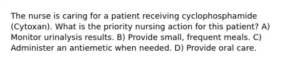 The nurse is caring for a patient receiving cyclophosphamide (Cytoxan). What is the priority nursing action for this patient? A) Monitor urinalysis results. B) Provide small, frequent meals. C) Administer an antiemetic when needed. D) Provide oral care.