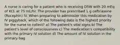 A nurse is caring for a patient who is receiving D5W with 20 mEq of KCL at 75 mL/hr. The provider has prescribed 1 g ceftriaxone (Rocephin) IV. When preparing to administer this medication by IV piggyback, which of the following data is the highest priority for the nurse to collect? a) The patient's vital signs b) The patient's level of consciousness c) The medication's compatibility with the primary IV solution d) The amount of IV solution in the primary bag