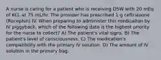 A nurse is caring for a patient who is receiving D5W with 20 mEq of KCL at 75 mL/hr. The provider has prescribed 1 g ceftriaxone (Rocephin) IV. When preparing to administer this medicaiton by IV piggyback, which of the following data is the highest priority for the nurse to collect? A) The patient's vital signs. B) The patient's level of consciousness. C) The medication's compatibility with the primary IV solution. D) The amount of IV solution in the primary bag.