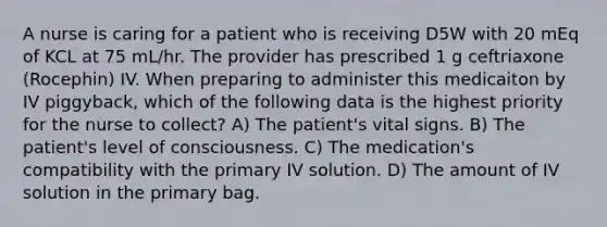 A nurse is caring for a patient who is receiving D5W with 20 mEq of KCL at 75 mL/hr. The provider has prescribed 1 g ceftriaxone (Rocephin) IV. When preparing to administer this medicaiton by IV piggyback, which of the following data is the highest priority for the nurse to collect? A) The patient's vital signs. B) The patient's level of consciousness. C) The medication's compatibility with the primary IV solution. D) The amount of IV solution in the primary bag.