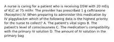 A nurse is caring for a patient who is receiving D5W with 20 mEq of KLC at 75 ml/hr. The provider has prescribed 1 g ceftriaxone (Rocephin) IV. When preparing to administer this medication by IV piggybackm which of the following data is the highest priority for the nurse to collect? A. The patient's vital signs B. The patient's level of consciousness C. The medication's compatibility with the primary IV solution D. The amount of IV solution in the primary bag