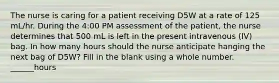 The nurse is caring for a patient receiving D5W at a rate of 125 mL/hr. During the 4:00 PM assessment of the patient, the nurse determines that 500 mL is left in the present intravenous (IV) bag. In how many hours should the nurse anticipate hanging the next bag of D5W? Fill in the blank using a whole number. ______hours