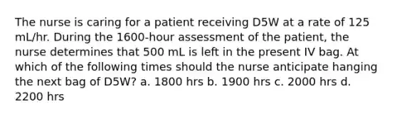 The nurse is caring for a patient receiving D5W at a rate of 125 mL/hr. During the 1600-hour assessment of the patient, the nurse determines that 500 mL is left in the present IV bag. At which of the following times should the nurse anticipate hanging the next bag of D5W? a. 1800 hrs b. 1900 hrs c. 2000 hrs d. 2200 hrs