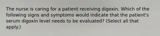 The nurse is caring for a patient receiving digoxin. Which of the following signs and symptoms would indicate that the patient's serum digoxin level needs to be evaluated? (Select all that apply.)