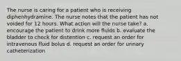 The nurse is caring for a patient who is receiving diphenhydramine. The nurse notes that the patient has not voided for 12 hours. What action will the nurse take? a. encourage the patient to drink more fluids b. evaluate the bladder to check for distention c. request an order for intravenous fluid bolus d. request an order for urinary catheterization