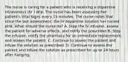 The nurse is caring for a patient who is receiving a dopamine intravenous (IV ) drip. The nurse has been assessing her patient's Vital Signs every 15 minutes. The nurse notes that since the last assessment, the IV dopamine solution has turned pink. What should the nurse do? A. Stop the IV infusion, assess the patient for adverse effects, and notify the prescriber B. Stop the infusion, notify the pharmacy for an immediate replacement, and assess the patient. C..Continue to assess the patient and Infuse the solution as prescribed. D. Continue to assess the patient and Infuse the solution as prescribed for up to 24 hours after hanging.