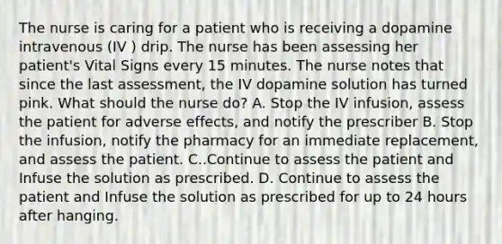 The nurse is caring for a patient who is receiving a dopamine intravenous (IV ) drip. The nurse has been assessing her patient's Vital Signs every 15 minutes. The nurse notes that since the last assessment, the IV dopamine solution has turned pink. What should the nurse do? A. Stop the IV infusion, assess the patient for adverse effects, and notify the prescriber B. Stop the infusion, notify the pharmacy for an immediate replacement, and assess the patient. C..Continue to assess the patient and Infuse the solution as prescribed. D. Continue to assess the patient and Infuse the solution as prescribed for up to 24 hours after hanging.