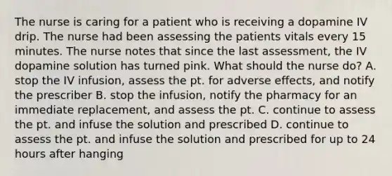 The nurse is caring for a patient who is receiving a dopamine IV drip. The nurse had been assessing the patients vitals every 15 minutes. The nurse notes that since the last assessment, the IV dopamine solution has turned pink. What should the nurse do? A. stop the IV infusion, assess the pt. for adverse effects, and notify the prescriber B. stop the infusion, notify the pharmacy for an immediate replacement, and assess the pt. C. continue to assess the pt. and infuse the solution and prescribed D. continue to assess the pt. and infuse the solution and prescribed for up to 24 hours after hanging