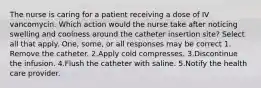 The nurse is caring for a patient receiving a dose of IV vancomycin. Which action would the nurse take after noticing swelling and coolness around the catheter insertion site? Select all that apply. One, some, or all responses may be correct 1. Remove the catheter. 2.Apply cold compresses. 3.Discontinue the infusion. 4.Flush the catheter with saline. 5.Notify the health care provider.