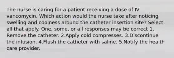 The nurse is caring for a patient receiving a dose of IV vancomycin. Which action would the nurse take after noticing swelling and coolness around the catheter insertion site? Select all that apply. One, some, or all responses may be correct 1. Remove the catheter. 2.Apply cold compresses. 3.Discontinue the infusion. 4.Flush the catheter with saline. 5.Notify the health care provider.