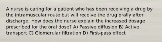 A nurse is caring for a patient who has been receiving a drug by the intramuscular route but will receive the drug orally after discharge. How does the nurse explain the increased dosage prescribed for the oral dose? A) Passive diffusion B) Active transport C) Glomerular filtration D) First-pass effect