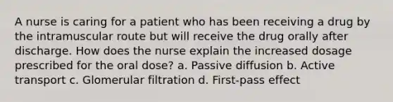 A nurse is caring for a patient who has been receiving a drug by the intramuscular route but will receive the drug orally after discharge. How does the nurse explain the increased dosage prescribed for the oral dose? a. Passive diffusion b. Active transport c. Glomerular filtration d. First-pass effect