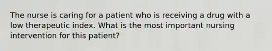 The nurse is caring for a patient who is receiving a drug with a low therapeutic index. What is the most important nursing intervention for this patient?