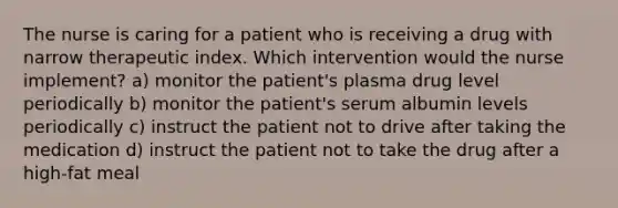 The nurse is caring for a patient who is receiving a drug with narrow therapeutic index. Which intervention would the nurse implement? a) monitor the patient's plasma drug level periodically b) monitor the patient's serum albumin levels periodically c) instruct the patient not to drive after taking the medication d) instruct the patient not to take the drug after a high-fat meal