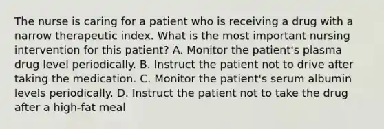 The nurse is caring for a patient who is receiving a drug with a narrow therapeutic index. What is the most important nursing intervention for this patient? A. Monitor the patient's plasma drug level periodically. B. Instruct the patient not to drive after taking the medication. C. Monitor the patient's serum albumin levels periodically. D. Instruct the patient not to take the drug after a high-fat meal