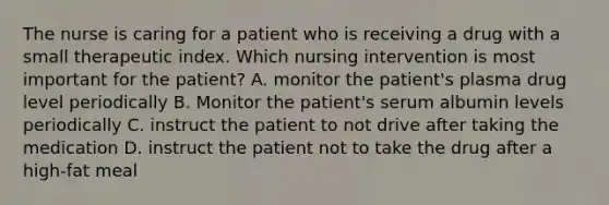 The nurse is caring for a patient who is receiving a drug with a small therapeutic index. Which nursing intervention is most important for the patient? A. monitor the patient's plasma drug level periodically B. Monitor the patient's serum albumin levels periodically C. instruct the patient to not drive after taking the medication D. instruct the patient not to take the drug after a high-fat meal