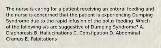 The nurse is caring for a patient receiving an enteral feeding and the nurse is concerned that the patient is experiencing Dumping Syndrome due to the rapid infusion of the bolus feeding. Which of the following s/s are suggestive of Dumping Syndrome? A. Diaphoresis B. Hallucinations C. Constipation D. Abdominal Cramps E. Palpitations