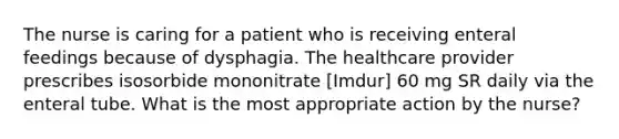 The nurse is caring for a patient who is receiving enteral feedings because of dysphagia. The healthcare provider prescribes isosorbide mononitrate [Imdur] 60 mg SR daily via the enteral tube. What is the most appropriate action by the nurse?